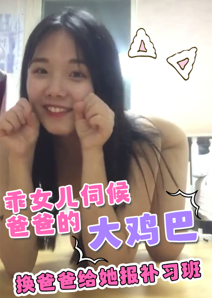 乖女儿听了办主任的话来和爸爸撒娇，想伺候爸爸的大鸡巴，换爸爸给她报补习班